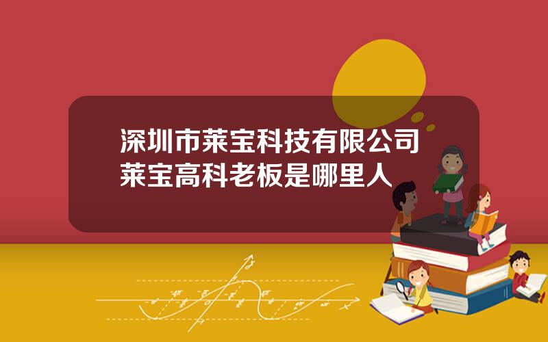 深圳市莱宝科技有限公司 莱宝高科老板是哪里人